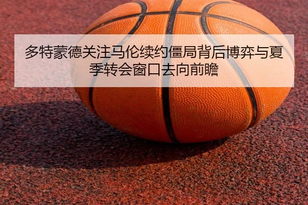 多特蒙德关注马伦续约僵局背后博弈与夏季转会窗口去向前瞻 | kaiyun